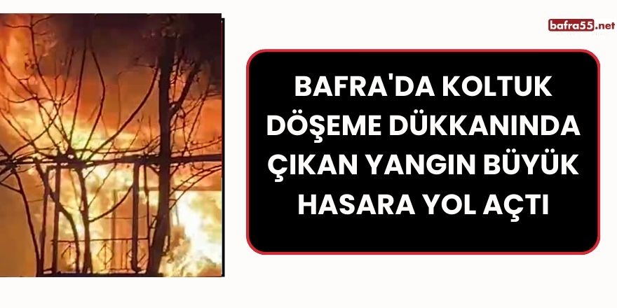 Bafra'da Koltuk Döşeme Dükkanında Çıkan Yangın Büyük Hasara Yol Açtı