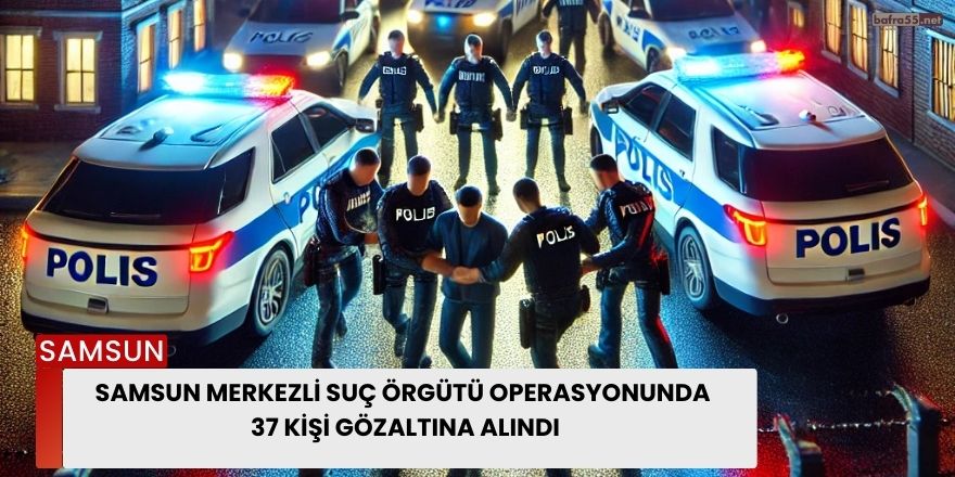 Samsun Merkezli Suç Örgütü Operasyonunda 37 Kişi Gözaltına Alındı