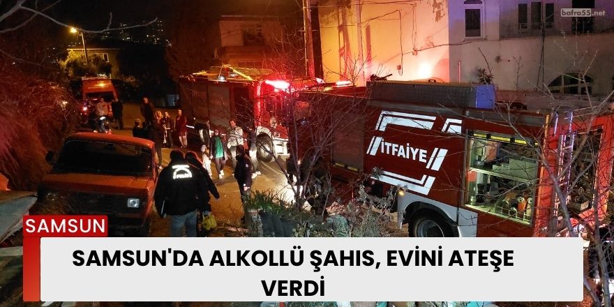 Samsun'da Alkollü Şahıs, Evini Ateşe Verdi