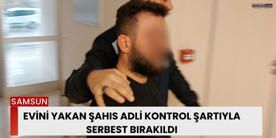 Evini yakan şahıs adli kontrol şartıyla serbest bırakıldı