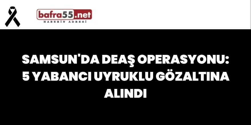 Samsun'da DEAŞ Operasyonu: 5 Yabancı Uyruklu Gözaltına Alındı