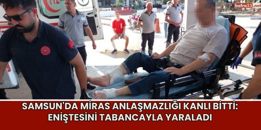 Samsun'da Miras Anlaşmazlığı Kanlı Bitti: Eniştesini Tabancayla Yaraladı