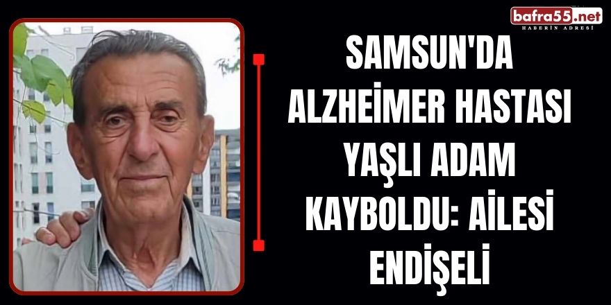 Samsun'da Alzheimer Hastası Yaşlı Adam Kayboldu: Ailesi Endişeli