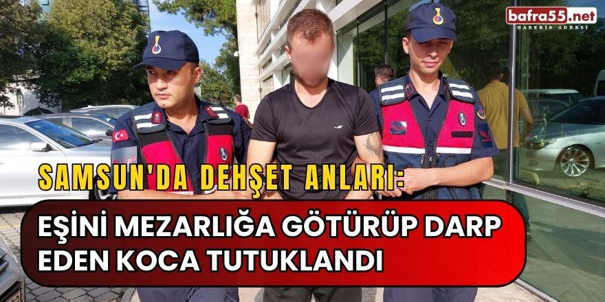 Samsun'da Dehşet Anları: Eşini Mezarlığa Götürüp Darp Eden Koca Tutuklandı