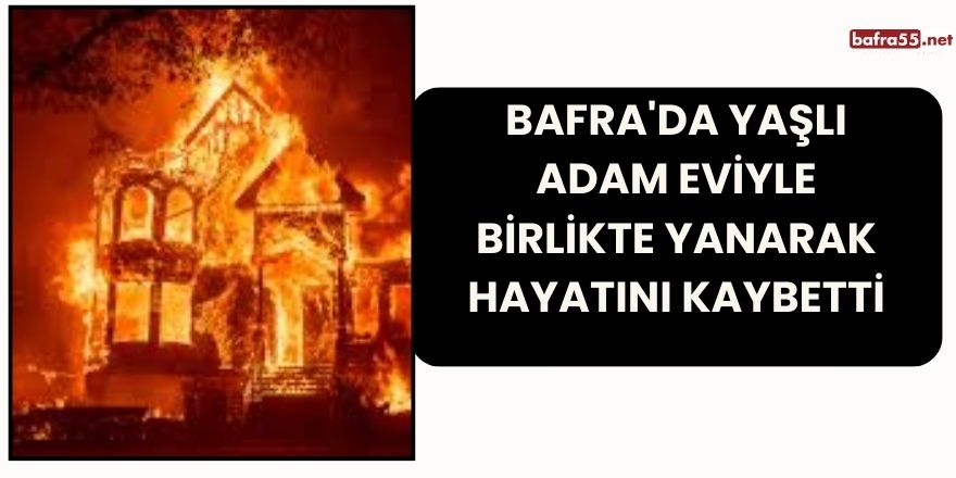 Bafra'da Yaşlı adam eviyle birlikte yanarak hayatını kaybetti